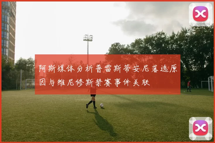 阿斯媒体分析普雷斯蒂安尼落选原因与维尼修斯禁赛事件关联