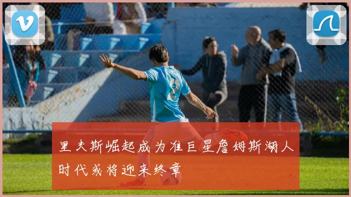 里夫斯崛起成为准巨星詹姆斯湖人时代或将迎来终章