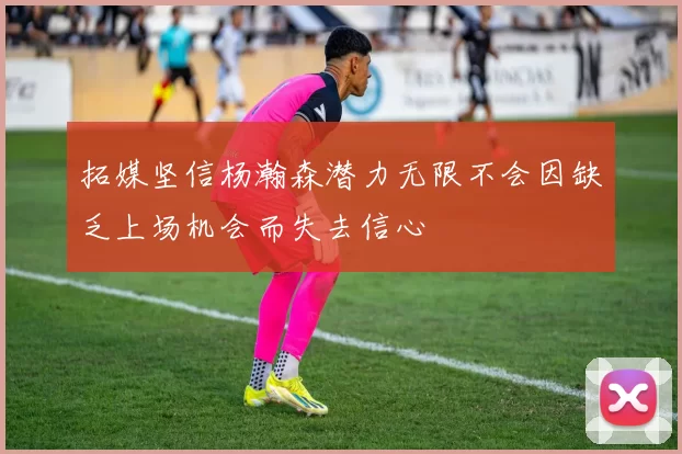 拓媒坚信杨瀚森潜力无限不会因缺乏上场机会而失去信心