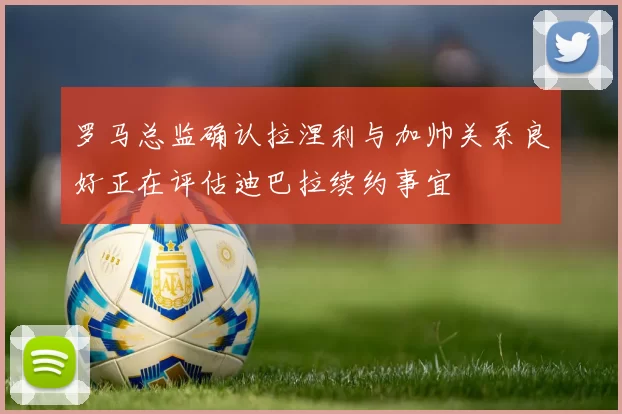 罗马总监确认拉涅利与加帅关系良好正在评估迪巴拉续约事宜