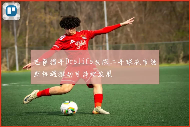 巴萨携手Drelife共探二手球衣市场新机遇推动可持续发展