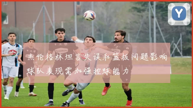 杰伦格林坦言失误和篮板问题影响球队表现需加强控球能力