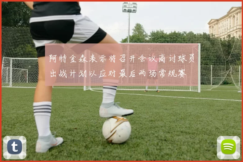 阿特金森表示将召开会议商讨球员出战计划以应对最后两场常规赛
