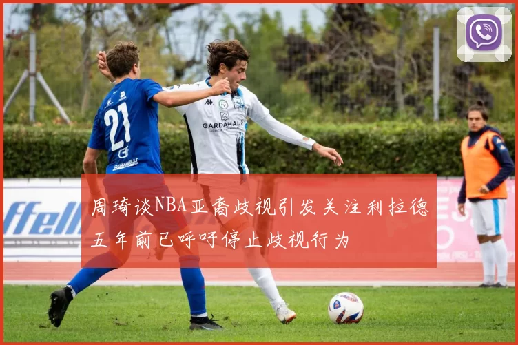 周琦谈NBA亚裔歧视引发关注利拉德五年前已呼吁停止歧视行为