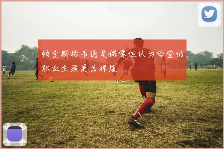 帕金斯称韦德是偶像但认为哈登的职业生涯更为辉煌