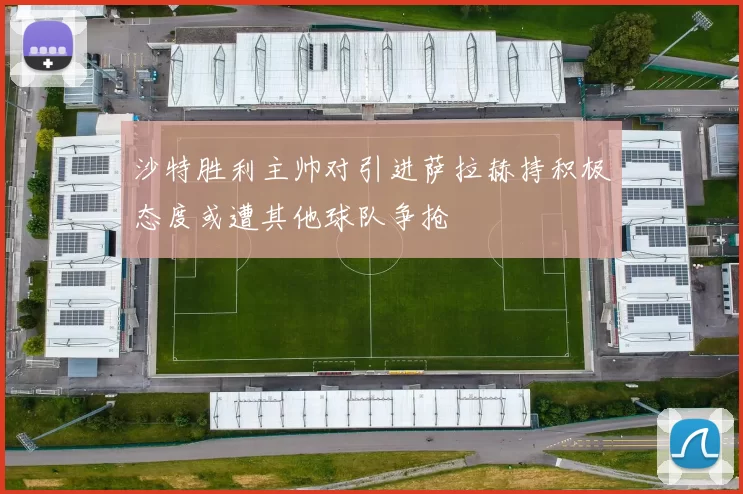 沙特胜利主帅对引进萨拉赫持积极态度或遭其他球队争抢