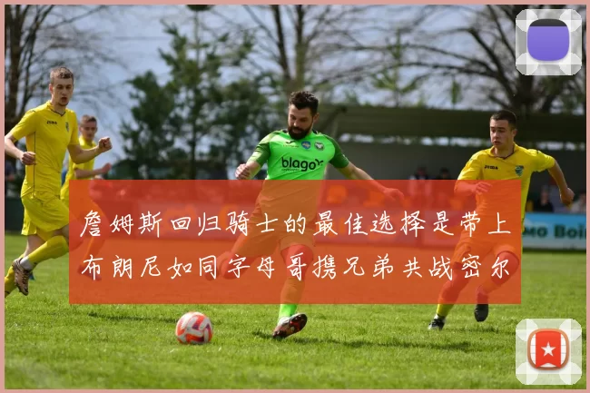 詹姆斯回归骑士的最佳选择是带上布朗尼如同字母哥携兄弟共战密尔沃基