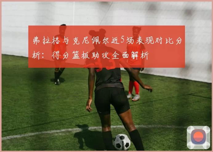 弗拉格与克尼佩尔近5场表现对比分析：得分篮板助攻全面解析