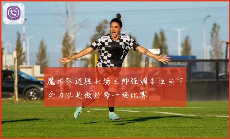 魔术队连胜七场主帅强调专注当下全力以赴做好每一场比赛