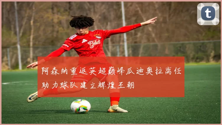 阿森纳重返英超巅峰瓜迪奥拉离任助力球队建立辉煌王朝