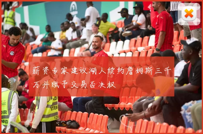 薪资专家建议湖人续约詹姆斯三千万并赋予交易否决权