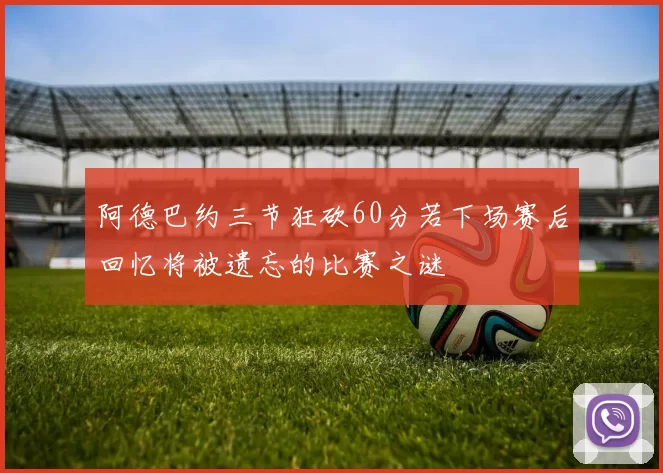 阿德巴约三节狂砍60分若下场赛后回忆将被遗忘的比赛之谜