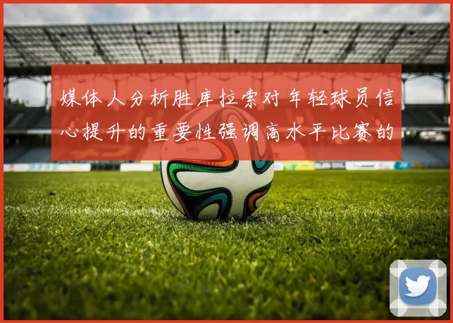 媒体人分析胜库拉索对年轻球员信心提升的重要性强调高水平比赛的必要性