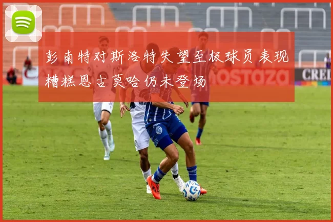 彭南特对斯洛特失望至极球员表现糟糕恩古莫哈仍未登场