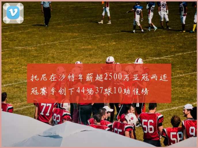 托尼在沙特年薪超2500万亚冠两连冠赛季创下44场37球10助佳绩