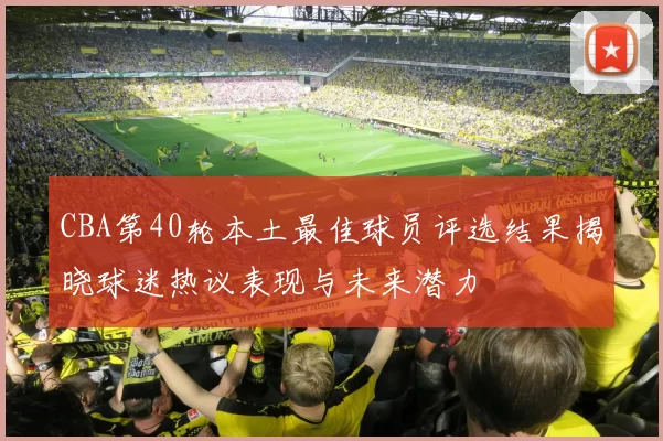 CBA第40轮本土最佳球员评选结果揭晓球迷热议表现与未来潜力