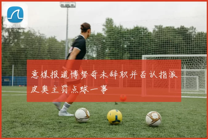 意媒报道博努奇未辞职并否认指派皮奥主罚点球一事
