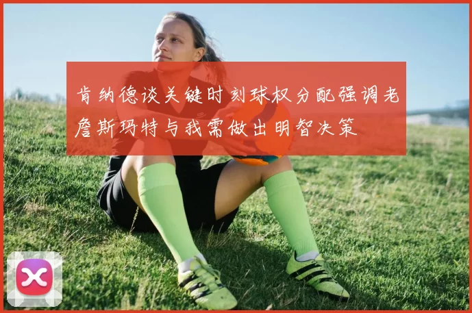 肯纳德谈关键时刻球权分配强调老詹斯玛特与我需做出明智决策