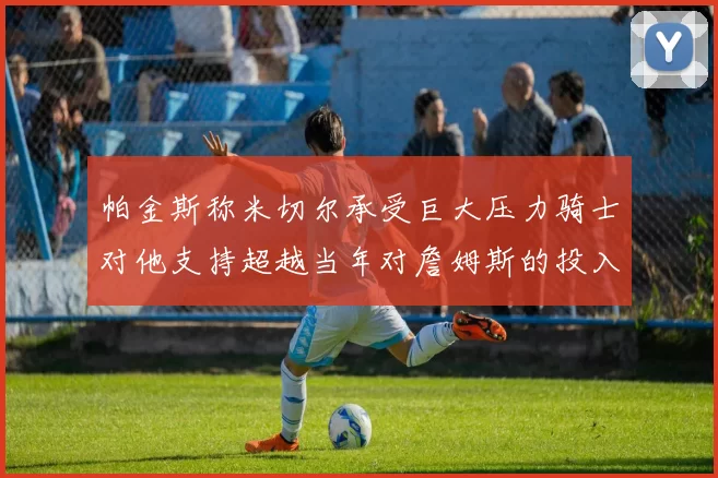帕金斯称米切尔承受巨大压力骑士对他支持超越当年对詹姆斯的投入