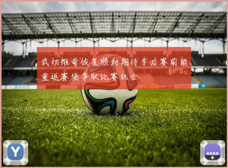 武切维奇恢复顺利期待季后赛前能重返赛场争取比赛机会