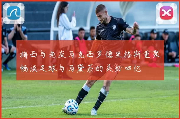 梅西与老友马克西罗德里格斯重聚畅谈足球与马黛茶的美好回忆