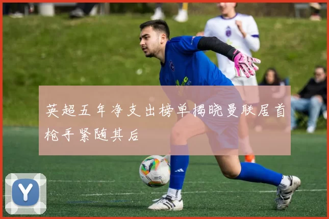 英超五年净支出榜单揭晓曼联居首枪手紧随其后