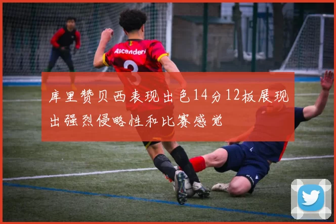 库里赞贝西表现出色14分12板展现出强烈侵略性和比赛感觉