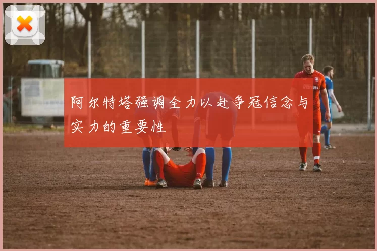 阿尔特塔强调全力以赴争冠信念与实力的重要性