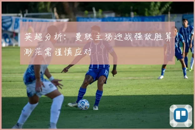 英超分析：曼联主场迎战强敌胜算渺茫需谨慎应对