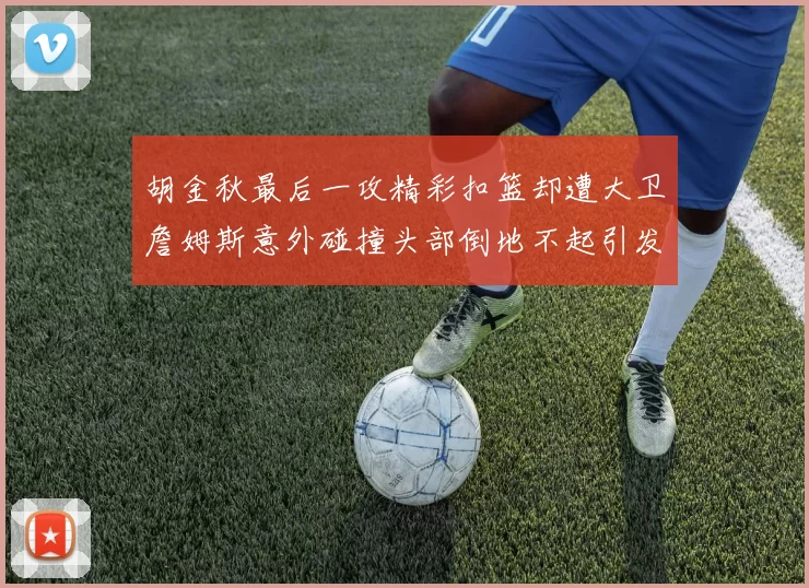 胡金秋最后一攻精彩扣篮却遭大卫詹姆斯意外碰撞头部倒地不起引发关注