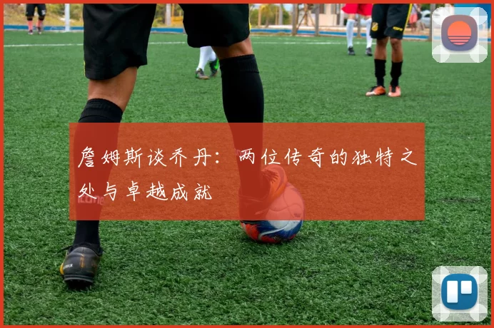 詹姆斯谈乔丹：两位传奇的独特之处与卓越成就