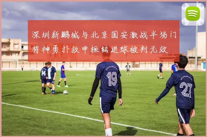 深圳新鹏城与北京国安激战半场门将神勇扑救申桓铭进球被判无效